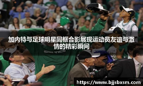 加内特与足球明星同框合影展现运动员友谊与激情的精彩瞬间