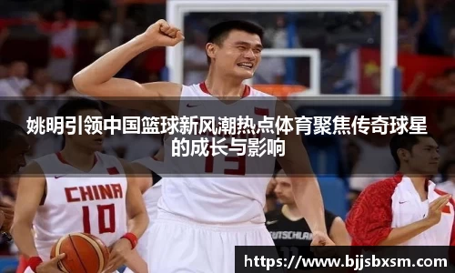 姚明引领中国篮球新风潮热点体育聚焦传奇球星的成长与影响