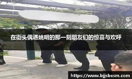 在街头偶遇姚明的那一刻朋友们的惊喜与欢呼
